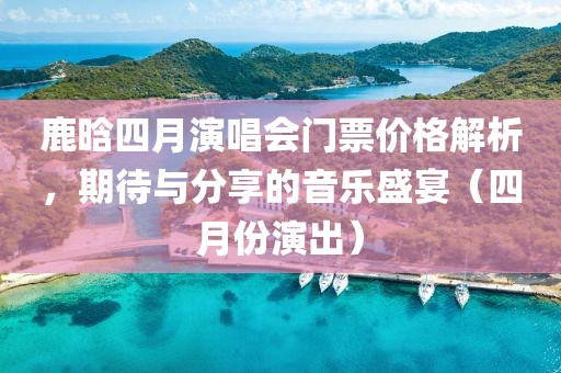 鹿晗四月演唱会门票价格解析，期待与分享的音乐盛宴（四月份演出）