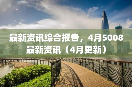 最新资讯综合报告，4月5008最新资讯（4月更新）