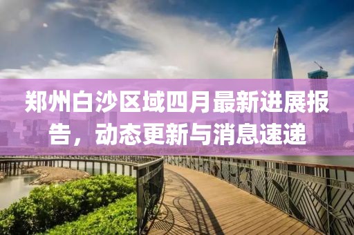 郑州白沙区域四月最新进展报告，动态更新与消息速递