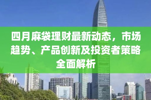 四月麻袋理财最新动态，市场趋势、产品创新及投资者策略全面解析