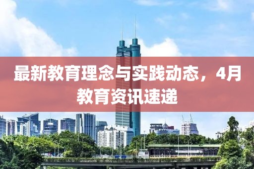 最新教育理念与实践动态，4月教育资讯速递