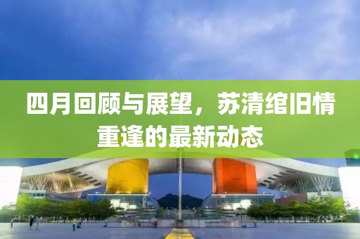 四月回顾与展望，苏清绾旧情重逢的最新动态
