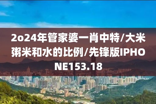 2o24年管家婆一肖中特/大米粥米和水的比例/先锋版IPHONE153.18