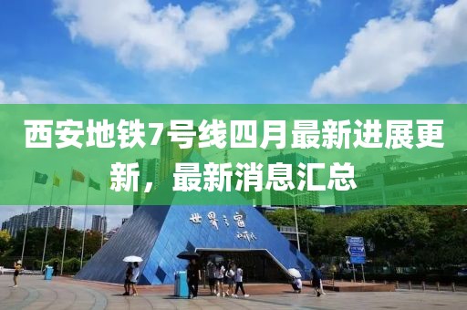 西安地铁7号线四月最新进展更新，最新消息汇总