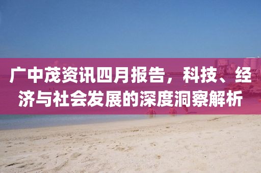 广中茂资讯四月报告，科技、经济与社会发展的深度洞察解析