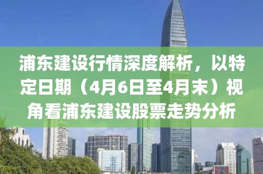 浦东建设行情深度解析，以特定日期（4月6日至4月末）视角看浦东建设股票走势分析