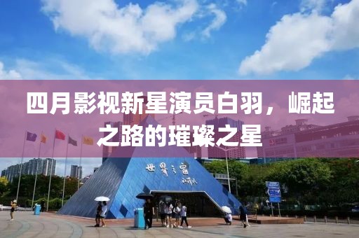 四月影视新星演员白羽，崛起之路的璀璨之星