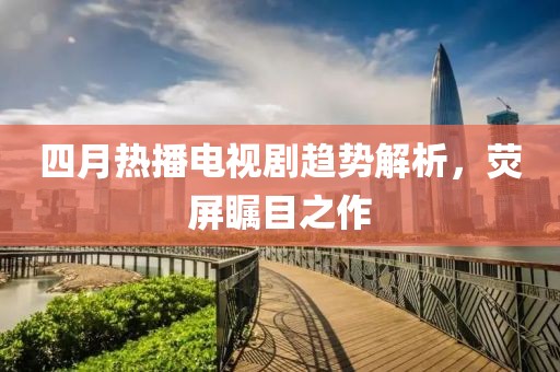 四月热播电视剧趋势解析，荧屏瞩目之作