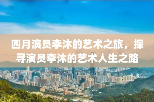 四月演员李沐的艺术之旅，探寻演员李沐的艺术人生之路