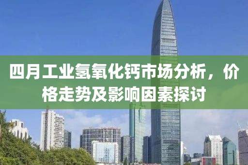 四月工业氢氧化钙市场分析，价格走势及影响因素探讨
