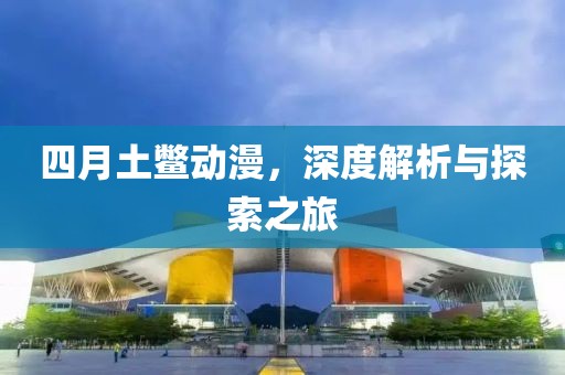 四月土鳖动漫，深度解析与探索之旅