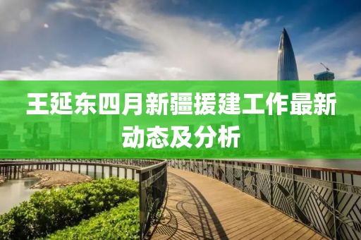 王延东四月新疆援建工作最新动态及分析