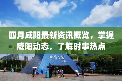 四月咸阳最新资讯概览，掌握咸阳动态，了解时事热点