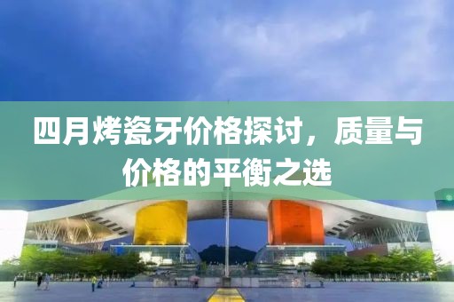 四月烤瓷牙价格探讨，质量与价格的平衡之选