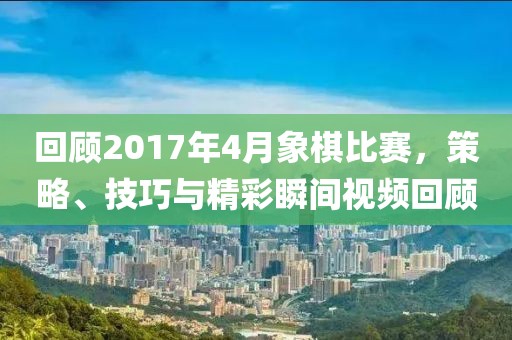 回顾2017年4月象棋比赛，策略、技巧与精彩瞬间视频回顾