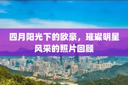四月阳光下的欧豪，璀璨明星风采的照片回顾