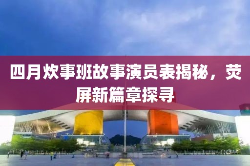 四月炊事班故事演员表揭秘，荧屏新篇章探寻