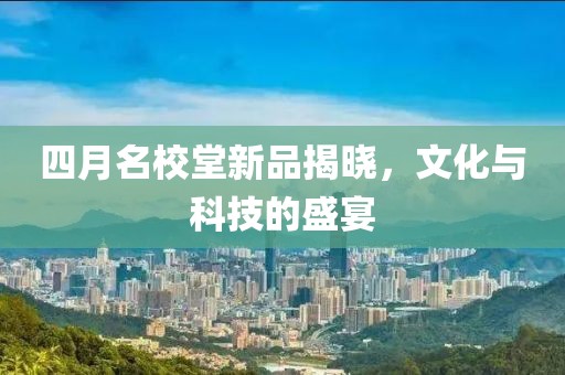 四月名校堂新品揭晓，文化与科技的盛宴