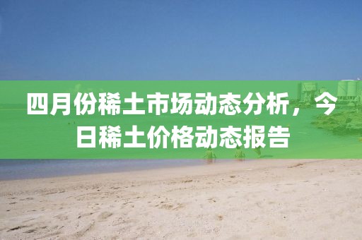 四月份稀土市场动态分析，今日稀土价格动态报告