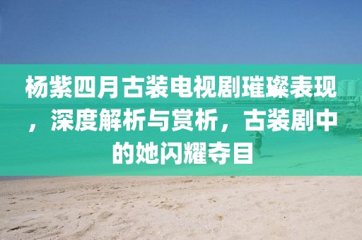 杨紫四月古装电视剧璀璨表现，深度解析与赏析，古装剧中的她闪耀夺目