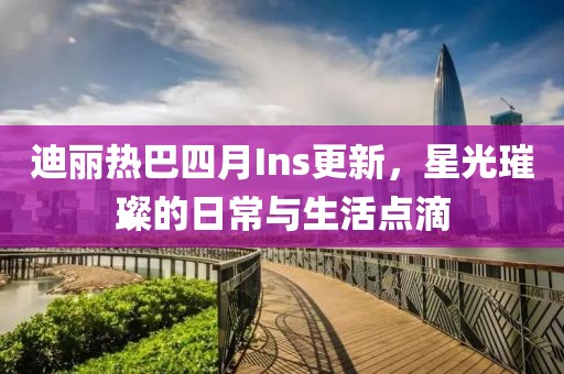 迪丽热巴四月Ins更新，星光璀璨的日常与生活点滴