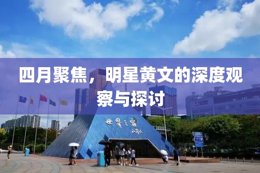 四月聚焦，明星黄文的深度观察与探讨
