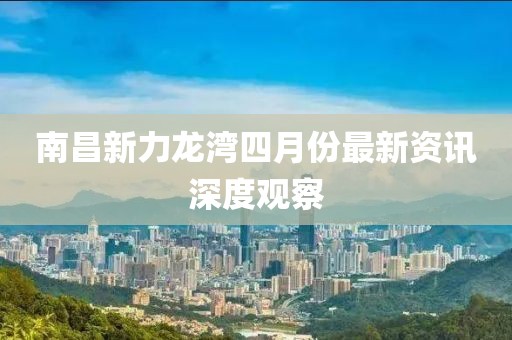 南昌新力龙湾四月份最新资讯深度观察