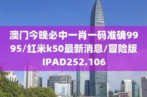 澳门今晚必中一肖一码准确9995/红米k50最新消息/冒险版IPAD252.106