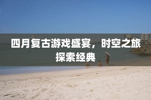 四月复古游戏盛宴，时空之旅探索经典
