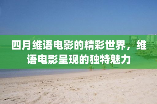 四月维语电影的精彩世界，维语电影呈现的独特魅力