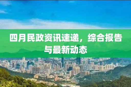 四月民政资讯速递，综合报告与最新动态