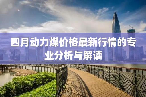 四月动力煤价格最新行情的专业分析与解读