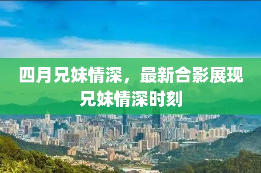 四月兄妹情深，最新合影展现兄妹情深时刻
