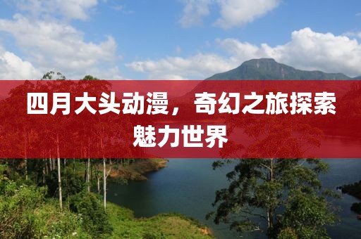四月大头动漫，奇幻之旅探索魅力世界