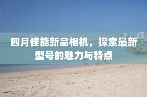四月佳能新品相机，探索最新型号的魅力与特点