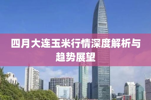 四月大连玉米行情深度解析与趋势展望