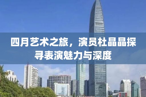 四月艺术之旅，演员杜晶晶探寻表演魅力与深度
