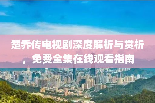 楚乔传电视剧深度解析与赏析，免费全集在线观看指南