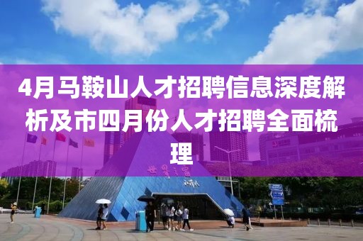 4月马鞍山人才招聘信息深度解析及市四月份人才招聘全面梳理