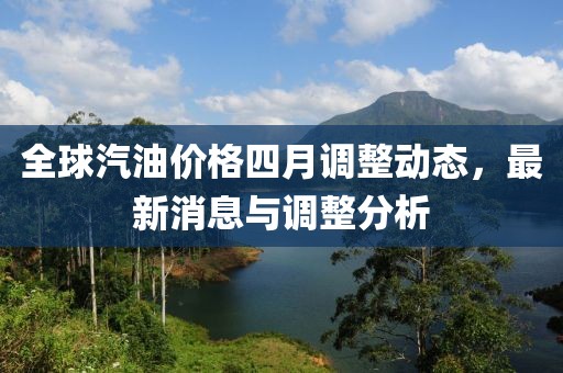 全球汽油价格四月调整动态，最新消息与调整分析