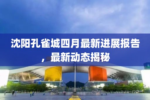 沈阳孔雀城四月最新进展报告，最新动态揭秘