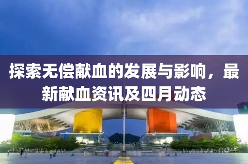 探索无偿献血的发展与影响，最新献血资讯及四月动态