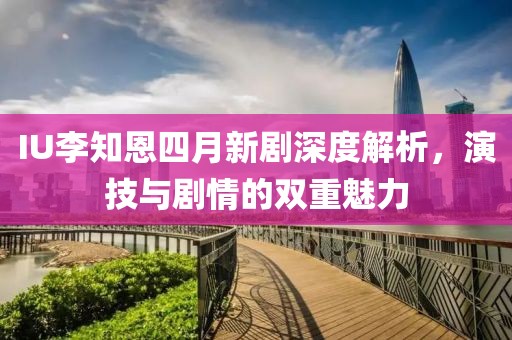 IU李知恩四月新剧深度解析，演技与剧情的双重魅力