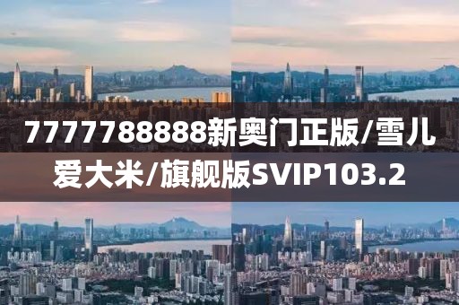 7777788888新奥门正版/雪儿爱大米/旗舰版SVIP103.2