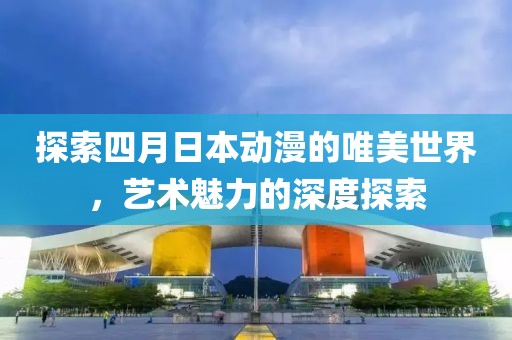 探索四月日本动漫的唯美世界，艺术魅力的深度探索