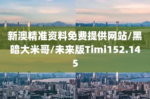 新澳精准资料免费提供网站/黑暗大米哥/未来版Timi152.145
