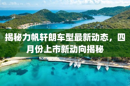 揭秘力帆轩朗车型最新动态，四月份上市新动向揭秘