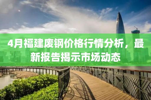 4月福建废钢价格行情分析，最新报告揭示市场动态