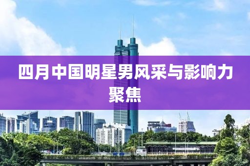四月中国明星男风采与影响力聚焦