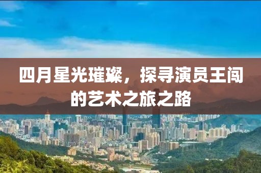 四月星光璀璨，探寻演员王闯的艺术之旅之路
